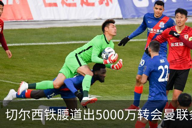 切尔西铁腰道出5000万转会曼联条件！埃德本周再次体检，原因曝光
