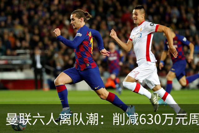 曼联六人离队潮：削减630万元周薪，敲定3.15亿元新援